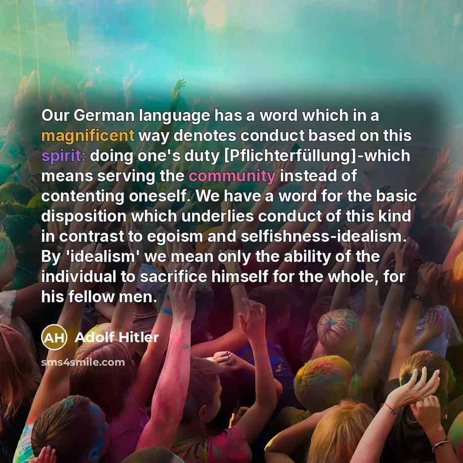 “Our German language has a word which in a magnificent way denotes conduct based on this spirit: doing one's duty [Pflichterfüllung]-which means serving the community instead of contenting oneself. We have a word for the basic disposition which underlies conduct of this kind in contrast to egoism…” quote by Adolf Hitler