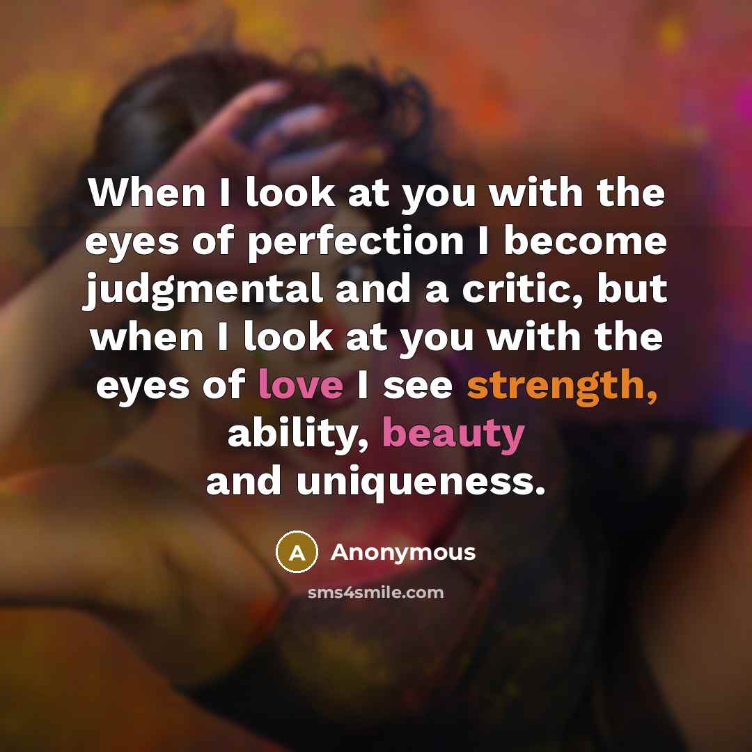 “When I look at you with the eyes of perfection I become judgmental and a critic, but when I look at you with the eyes of love I see strength, ability, beauty and uniqueness.” quote by Anonymous