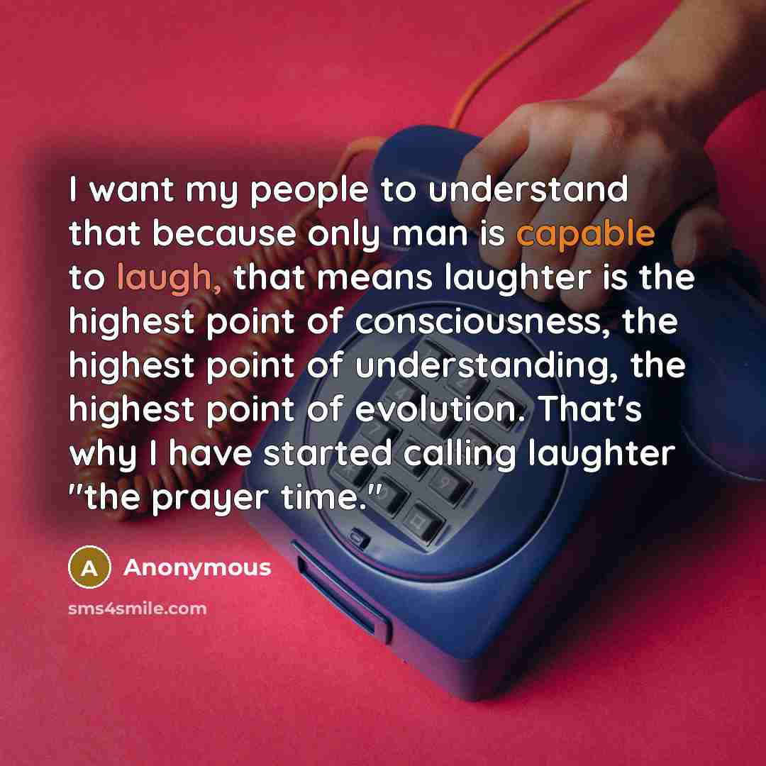 “I want my people to understand that because only man is capable to laugh, that means laughter is the highest point of consciousness, the highest point of understanding, the highest point of evolution. That's why I have started calling laughter "the prayer time."” quote by Anonymous