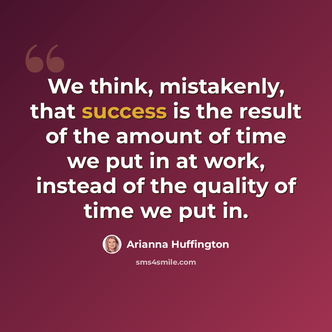 “We think, mistakenly, that success is the result of the amount of time we put in at work, instead of the quality of time we put in.” quote by Arianna Huffington