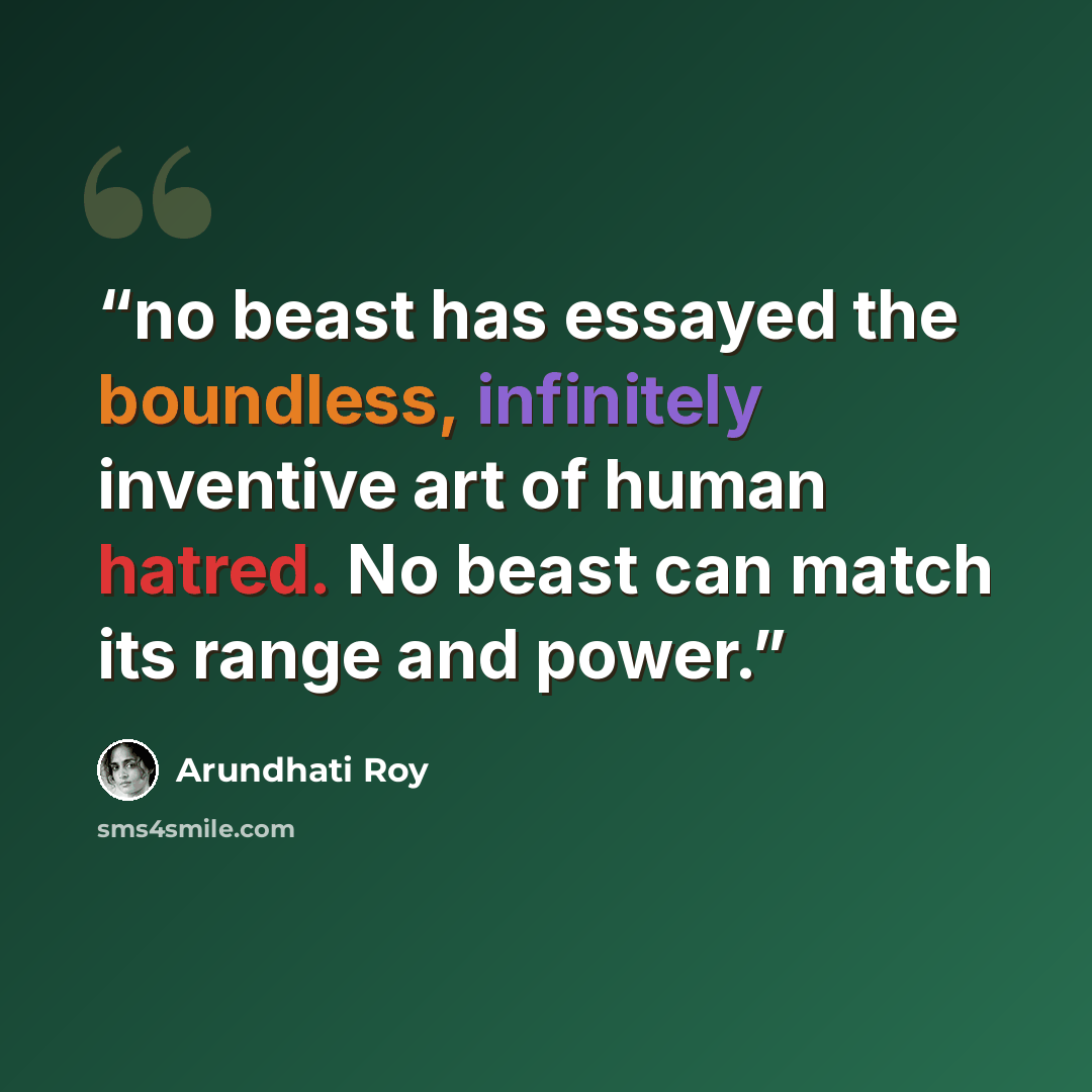 “no beast has essayed the boundless, infinitely inventive art of human hatred. No beast can match its range and power.” quote by Arundhati Roy