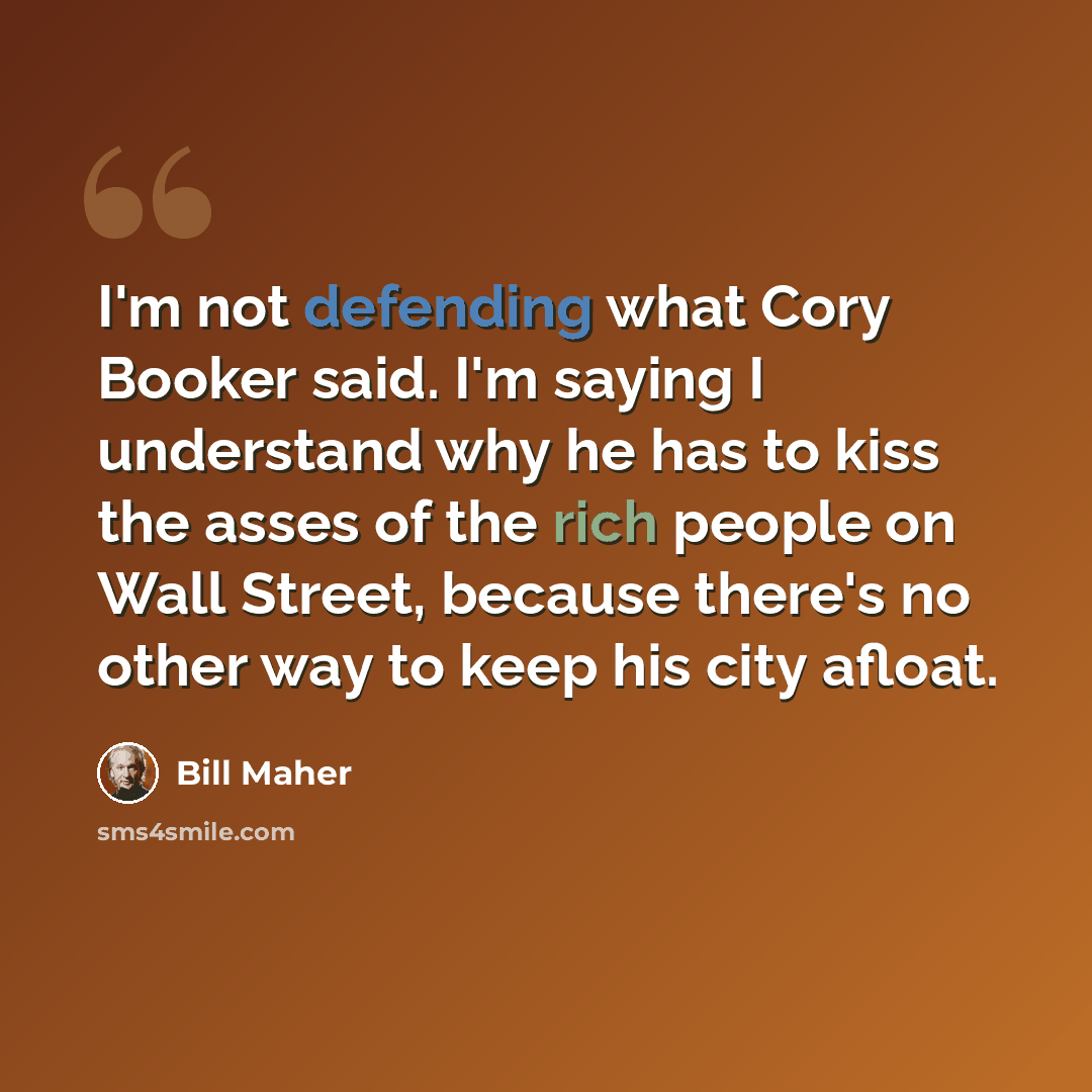 “I'm not defending what Cory Booker said. I'm saying I understand why he has to kiss the asses of the rich people on Wall Street, because there's no other way to keep his city afloat.” quote by Bill Maher