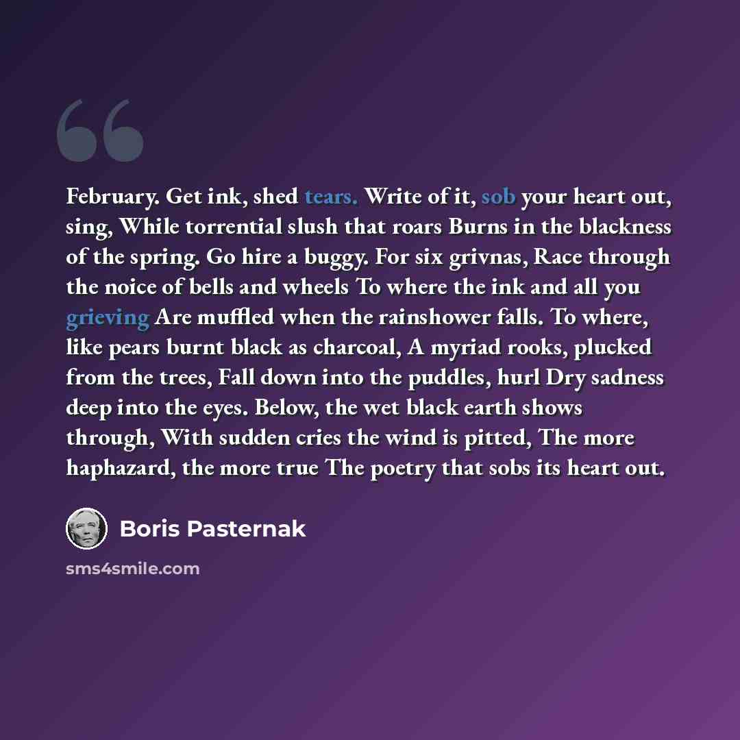 “February. Get ink, shed tears. Write of it, sob your heart out, sing, While torrential slush that roars Burns in the blackness of the spring. Go hire a buggy. For six grivnas, Race through the noice of bells and wheels To where the ink and all you grieving Are muffled when the rainshower falls. To…” quote by Boris Pasternak