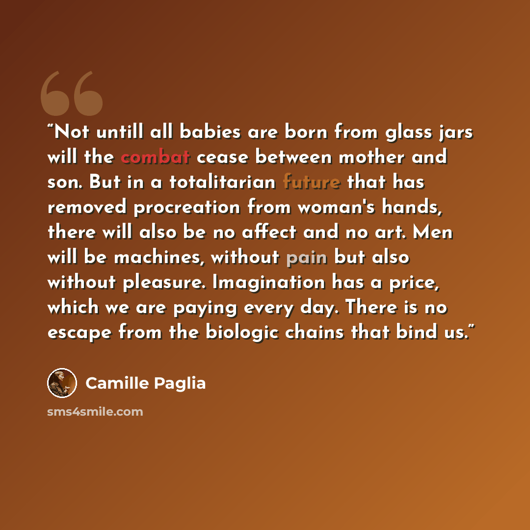 “Not untill all babies are born from glass jars will the combat cease between mother and son. But in a totalitarian future that has removed procreation from woman's hands, there will also be no affect and no art. Men will be machines, without pain but also without pleasure. Imagination has a price…” quote by Camille Paglia