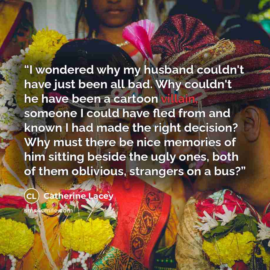 “I wondered why my husband couldn't have just been all bad. Why couldn't he have been a cartoon villain, someone I could have fled from and known I had made the right decision? Why must there be nice memories of him sitting beside the ugly ones, both of them oblivious, strangers on a bus?” quote by Catherine Lacey