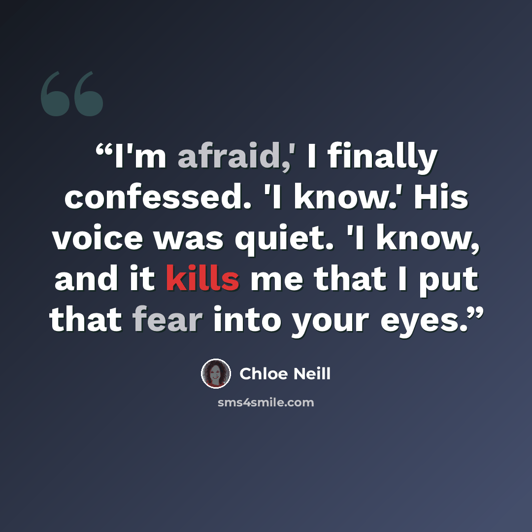 “I'm afraid,' I finally confessed. 'I know.' His voice was quiet. 'I know, and it kills me that I put that fear into your eyes.” quote by Chloe Neill