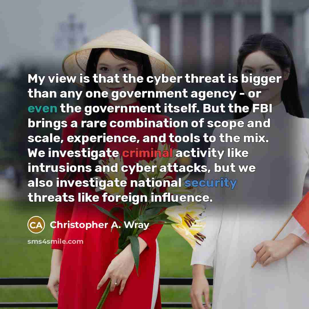 “My view is that the cyber threat is bigger than any one government agency - or even the government itself. But the FBI brings a rare combination of scope and scale, experience, and tools to the mix. We investigate criminal activity like intrusions and cyber attacks, but we also investigate…” quote by Christopher A. Wray