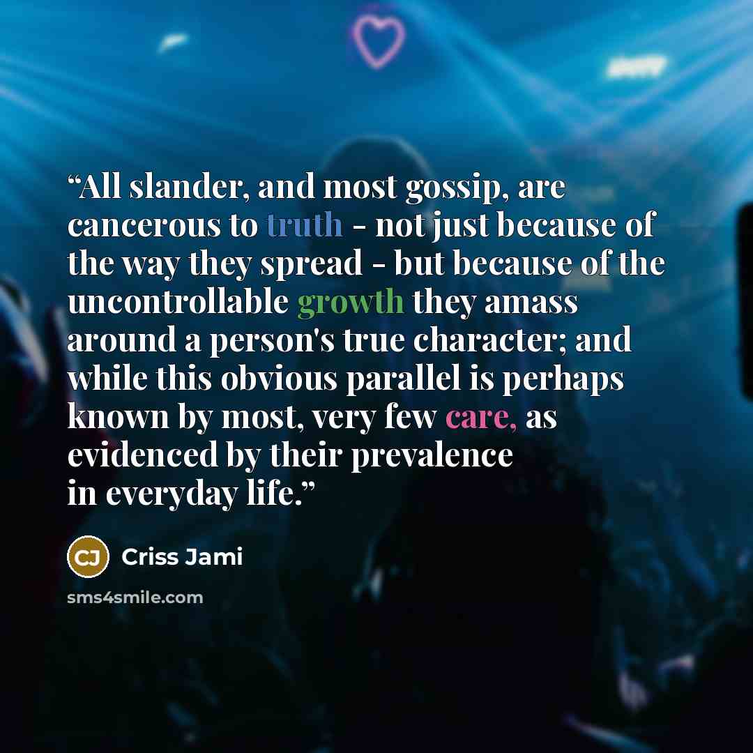 “All slander, and most gossip, are cancerous to truth - not just because of the way they spread - but because of the uncontrollable growth they amass around a person's true character; and while this obvious parallel is perhaps known by most, very few care, as evidenced by their prevalence in…” quote by Criss Jami