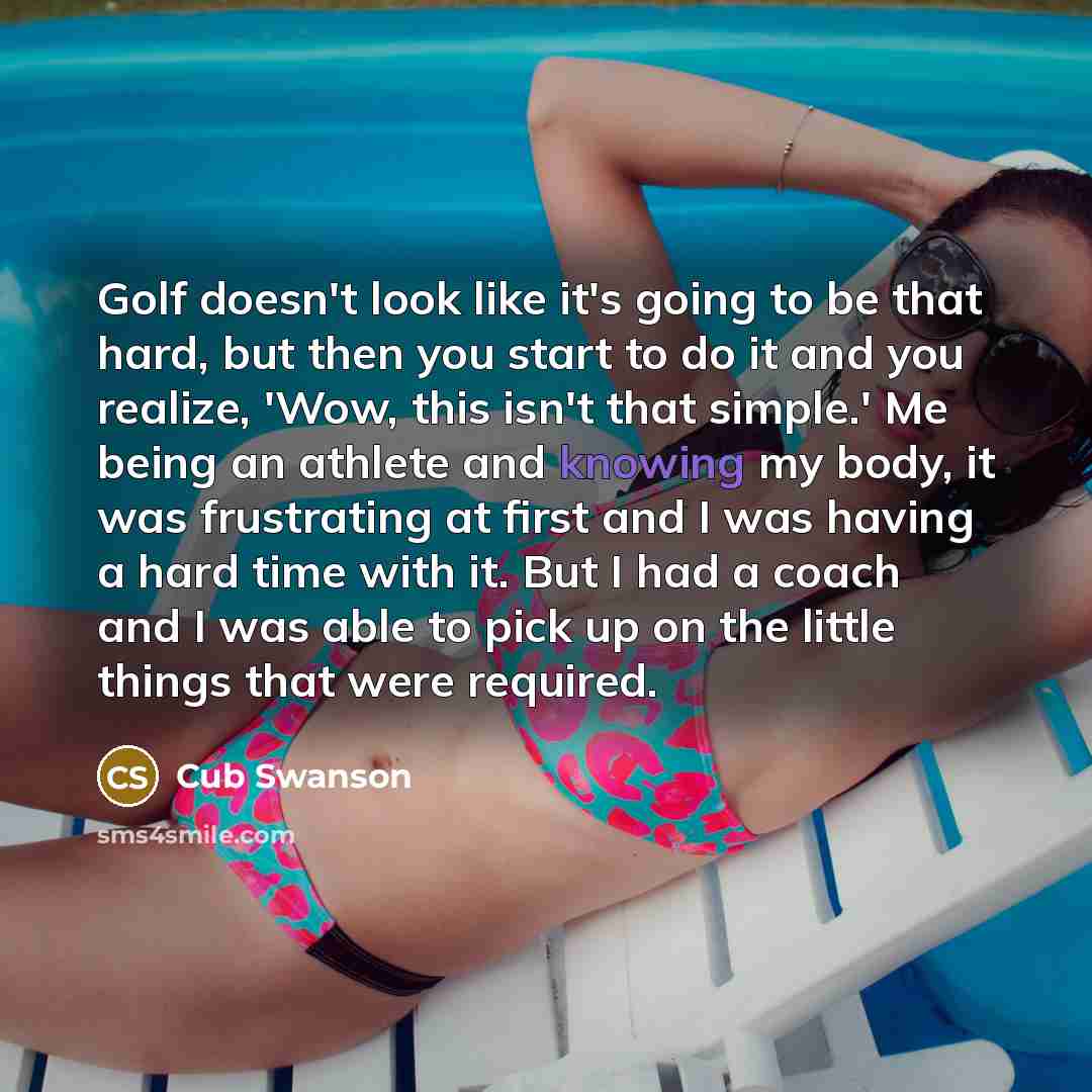 “Golf doesn't look like it's going to be that hard, but then you start to do it and you realize, 'Wow, this isn't that simple.' Me being an athlete and knowing my body, it was frustrating at first and I was having a hard time with it. But I had a coach and I was able to pick up on the little things…” quote by Cub Swanson