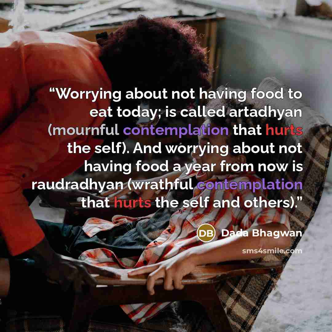 “Worrying about not having food to eat today; is called artadhyan (mournful contemplation that hurts the self). And worrying about not having food a year from now is raudradhyan (wrathful contemplation that hurts the self and others).” quote by Dada Bhagwan