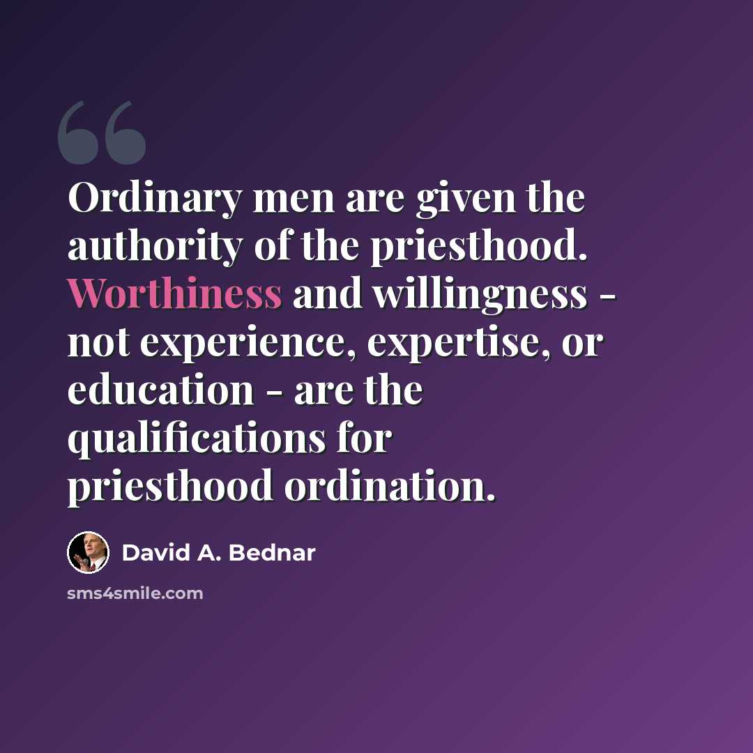 “Ordinary men are given the authority of the priesthood. Worthiness and willingness - not experience, expertise, or education - are the qualifications for priesthood ordination.” quote by David A. Bednar