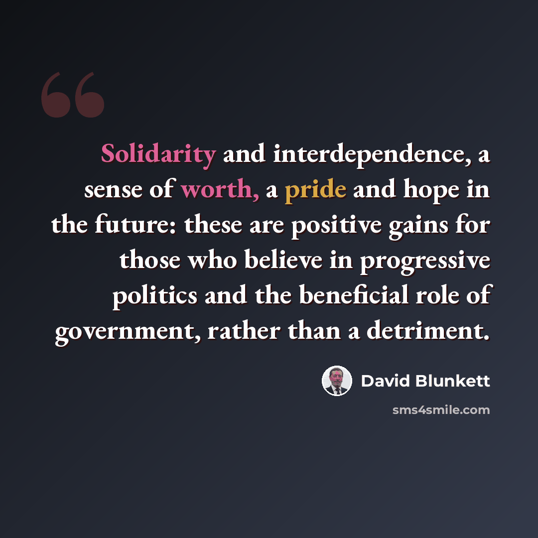 “Solidarity and interdependence, a sense of worth, a pride and hope in the future: these are positive gains for those who believe in progressive politics and the beneficial role of government, rather than a detriment.” quote by David Blunkett