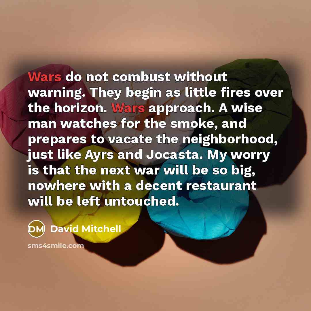 “Wars do not combust without warning. They begin as little fires over the horizon. Wars approach. A wise man watches for the smoke, and prepares to vacate the neighborhood, just like Ayrs and Jocasta. My worry is that the next war will be so big, nowhere with a decent restaurant will be left…” quote by David Mitchell