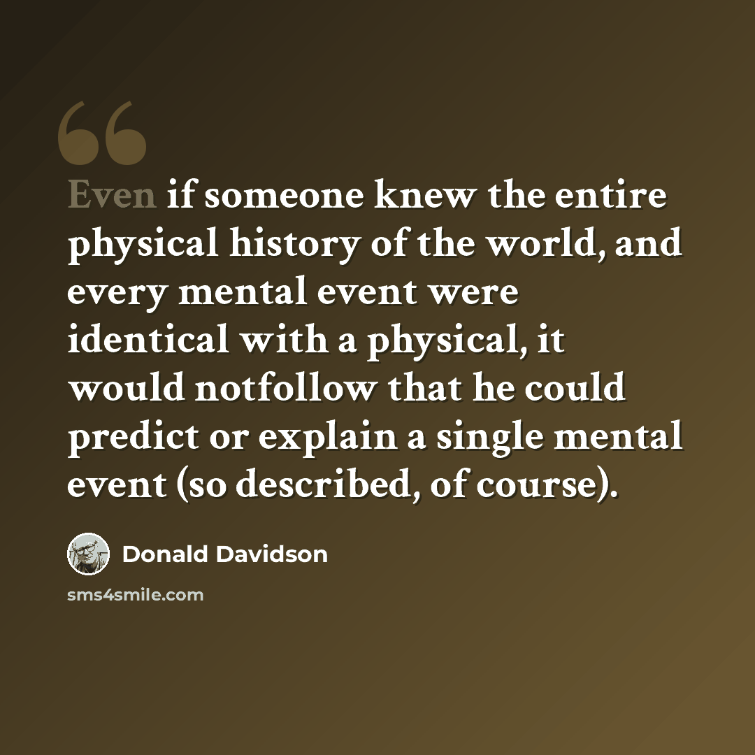 “Even if someone knew the entire physical history of the world, and every mental event were identical with a physical, it would notfollow that he could predict or explain a single mental event (so described, of course).” quote by Donald Davidson