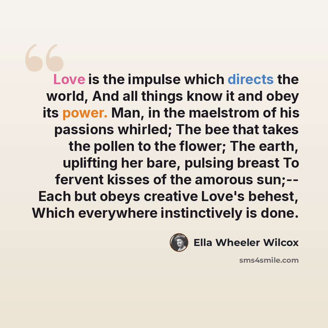 “Love is the impulse which directs the world, And all things know it and obey its power. Man, in the maelstrom of his passions whirled; The bee that takes the pollen to the flower; The earth, uplifting her bare, pulsing breast To fervent kisses of the amorous sun;-- Each but obeys creative Love's…” quote by Ella Wheeler Wilcox