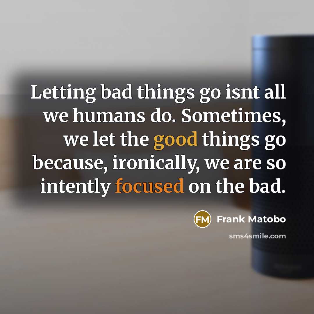 “Letting bad things go isnt all we humans do. Sometimes, we let the good things go because, ironically, we are so intently focused on the bad.” quote by Frank Matobo