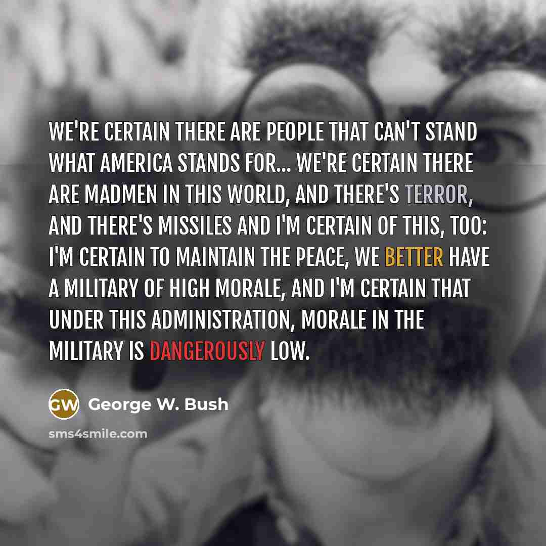 “We're certain there are people that can't stand what America stands for... We're certain there are madmen in this world, and there's terror, and there's missiles and I'm certain of this, too: I'm certain to maintain the peace, we better have a military of high morale, and I'm certain that under…” quote by George W. Bush