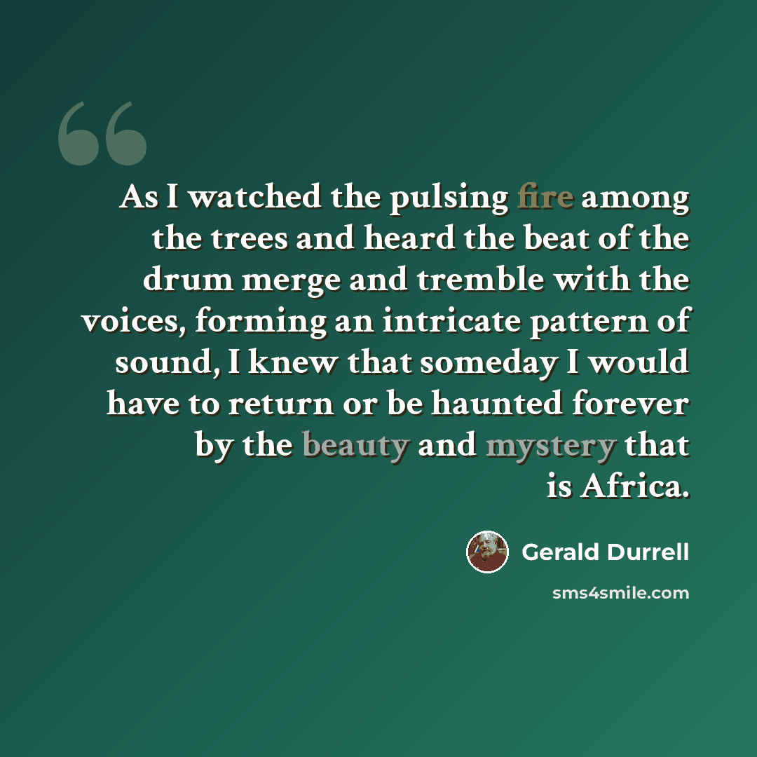 “As I watched the pulsing fire among the trees and heard the beat of the drum merge and tremble with the voices, forming an intricate pattern of sound, I knew that someday I would have to return or be haunted forever by the beauty and mystery that is Africa.” quote by Gerald Durrell