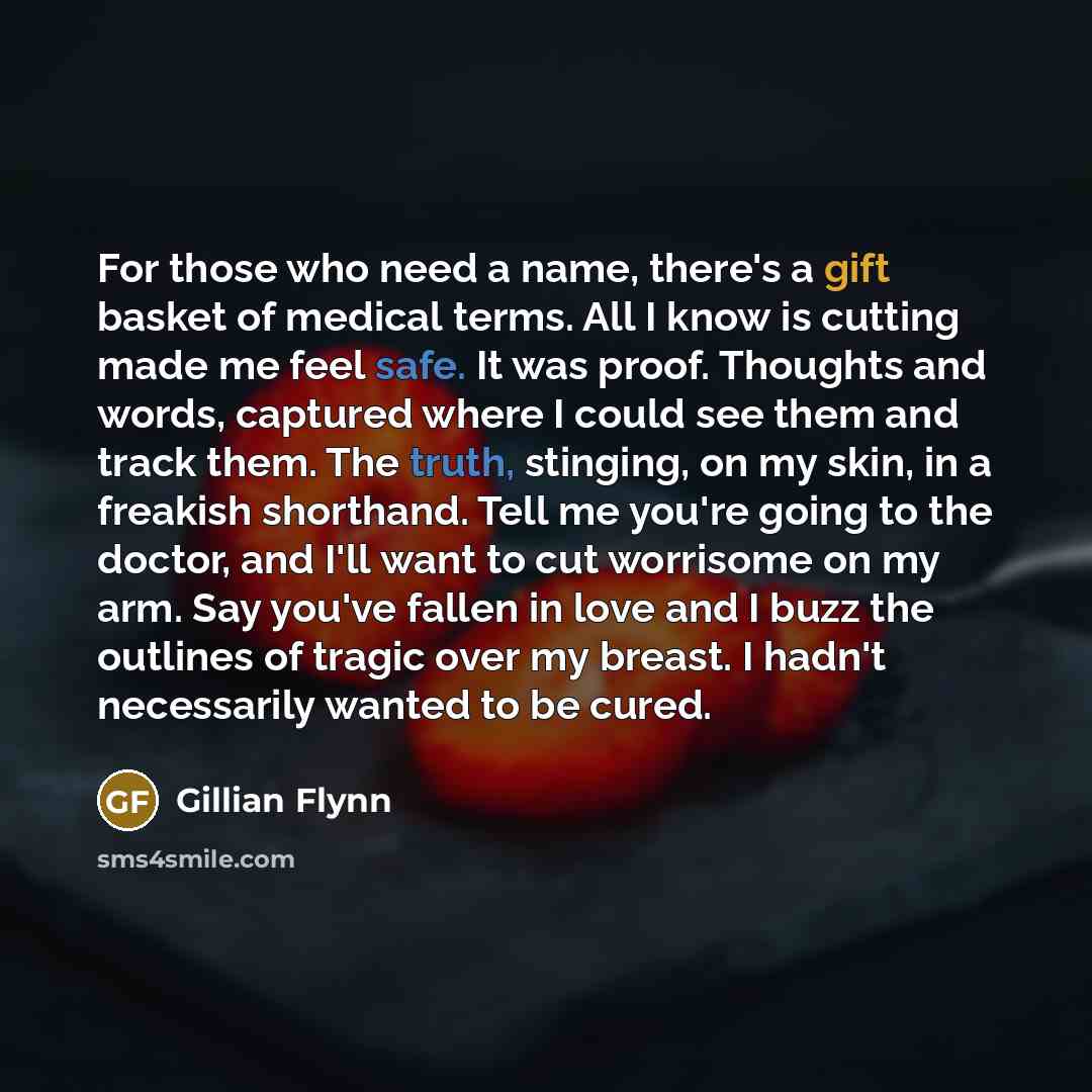 “For those who need a name, there's a gift basket of medical terms. All I know is cutting made me feel safe. It was proof. Thoughts and words, captured where I could see them and track them. The truth, stinging, on my skin, in a freakish shorthand. Tell me you're going to the doctor, and I'll want…” quote by Gillian Flynn