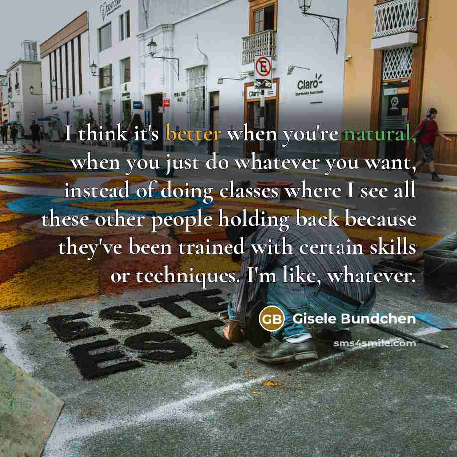 “I think it's better when you're natural, when you just do whatever you want, instead of doing classes where I see all these other people holding back because they've been trained with certain skills or techniques. I'm like, whatever.” quote by Gisele Bundchen