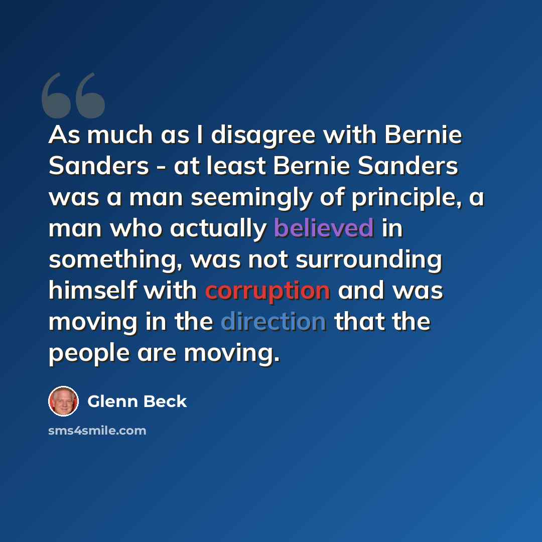 “As much as I disagree with Bernie Sanders - at least Bernie Sanders was a man seemingly of principle, a man who actually believed in something, was not surrounding himself with corruption and was moving in the direction that the people are moving.” quote by Glenn Beck