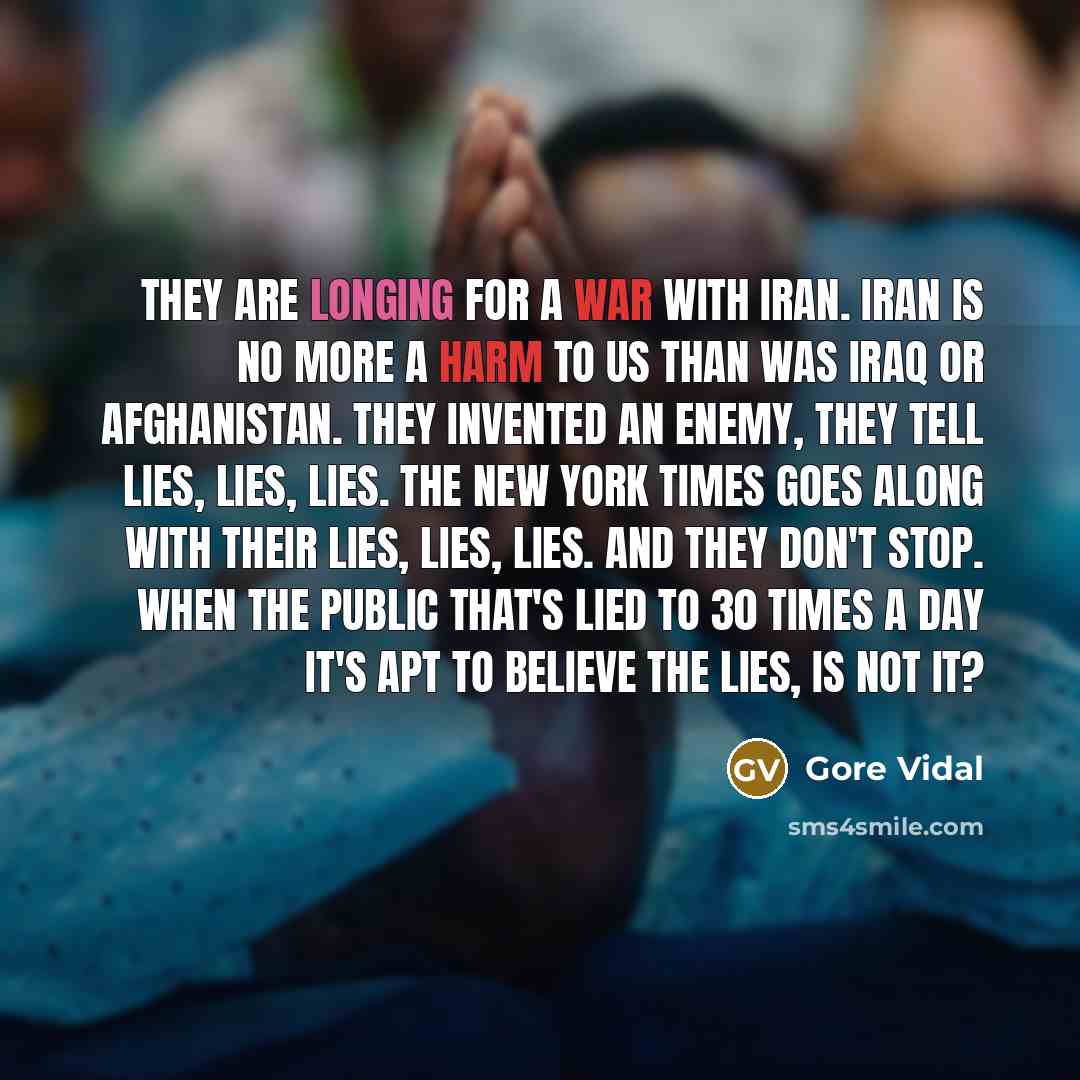 “They are longing for a war with Iran. Iran is no more a harm to us than was Iraq or Afghanistan. They invented an enemy, they tell lies, lies, lies. The New York Times goes along with their lies, lies, lies. And they don't stop. When the public that's lied to 30 times a day it's apt to believe the…” quote by Gore Vidal