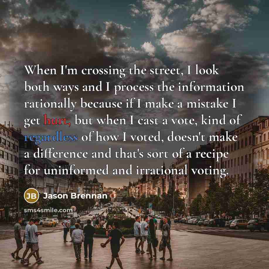 “When I'm crossing the street, I look both ways and I process the information rationally because if I make a mistake I get hurt, but when I cast a vote, kind of regardless of how I voted, doesn't make a difference and that's sort of a recipe for uninformed and irrational voting.” quote by Jason Brennan
