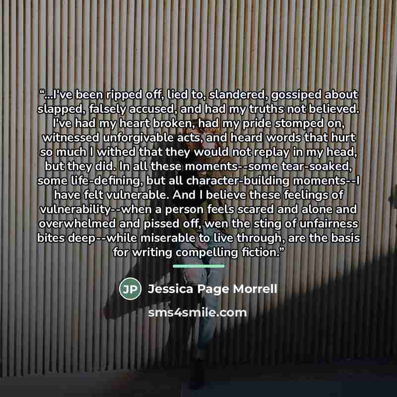 “...I've been ripped off, lied to, slandered, gossiped about slapped, falsely accused, and had my truths not believed. I've had my heart broken, had my pride stomped on, witnessed unforgivable acts, and heard words that hurt so much I withed that they would not replay in my head, but they did. In…” quote by Jessica Page Morrell