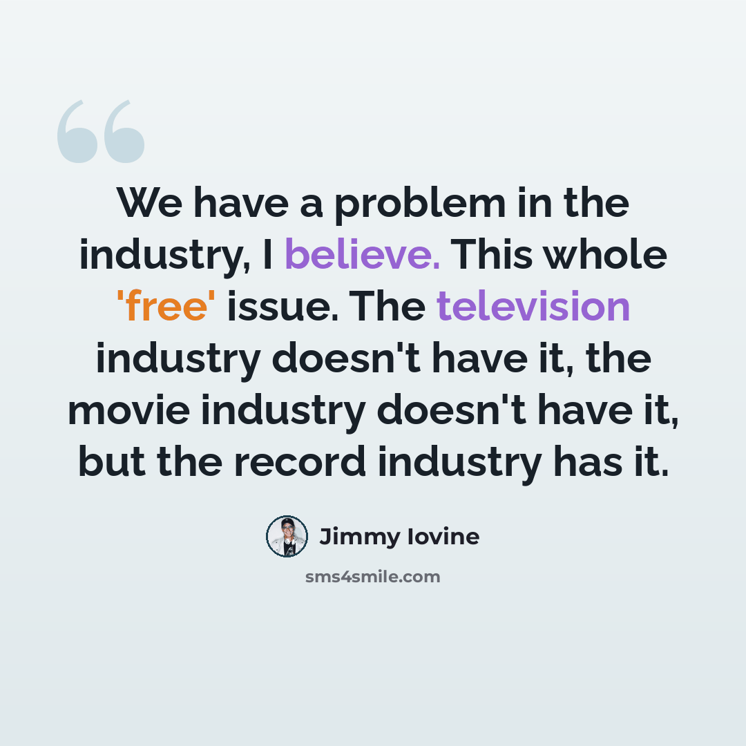 “We have a problem in the industry, I believe. This whole 'free' issue. The television industry doesn't have it, the movie industry doesn't have it, but the record industry has it.” quote by Jimmy Iovine