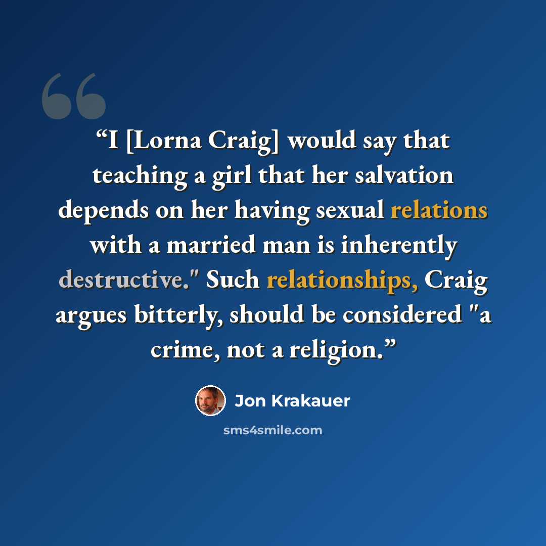 “I [Lorna Craig] would say that teaching a girl that her salvation depends on her having sexual relations with a married man is inherently destructive." Such relationships, Craig argues bitterly, should be considered "a crime, not a religion.” quote by Jon Krakauer