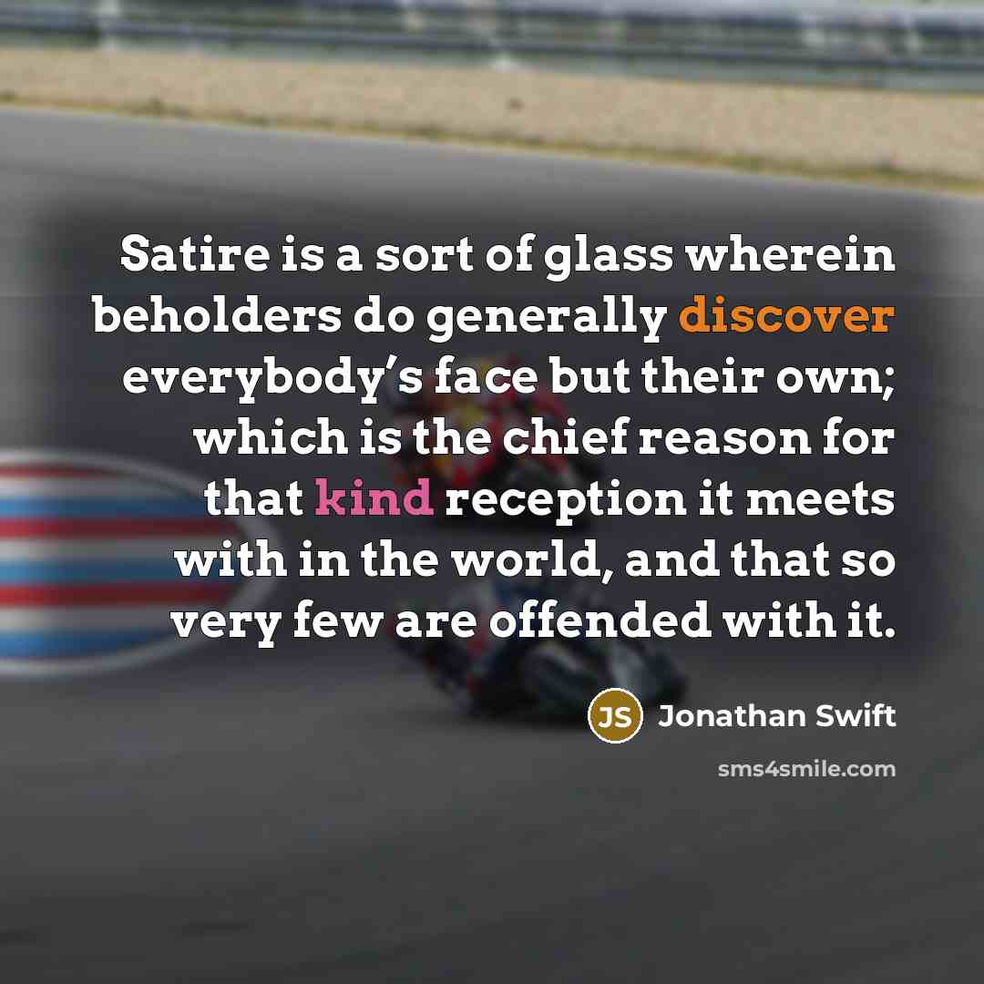“Satire is a sort of glass wherein beholders do generally discover everybody’s face but their own; which is the chief reason for that kind reception it meets with in the world, and that so very few are offended with it.” quote by Jonathan Swift