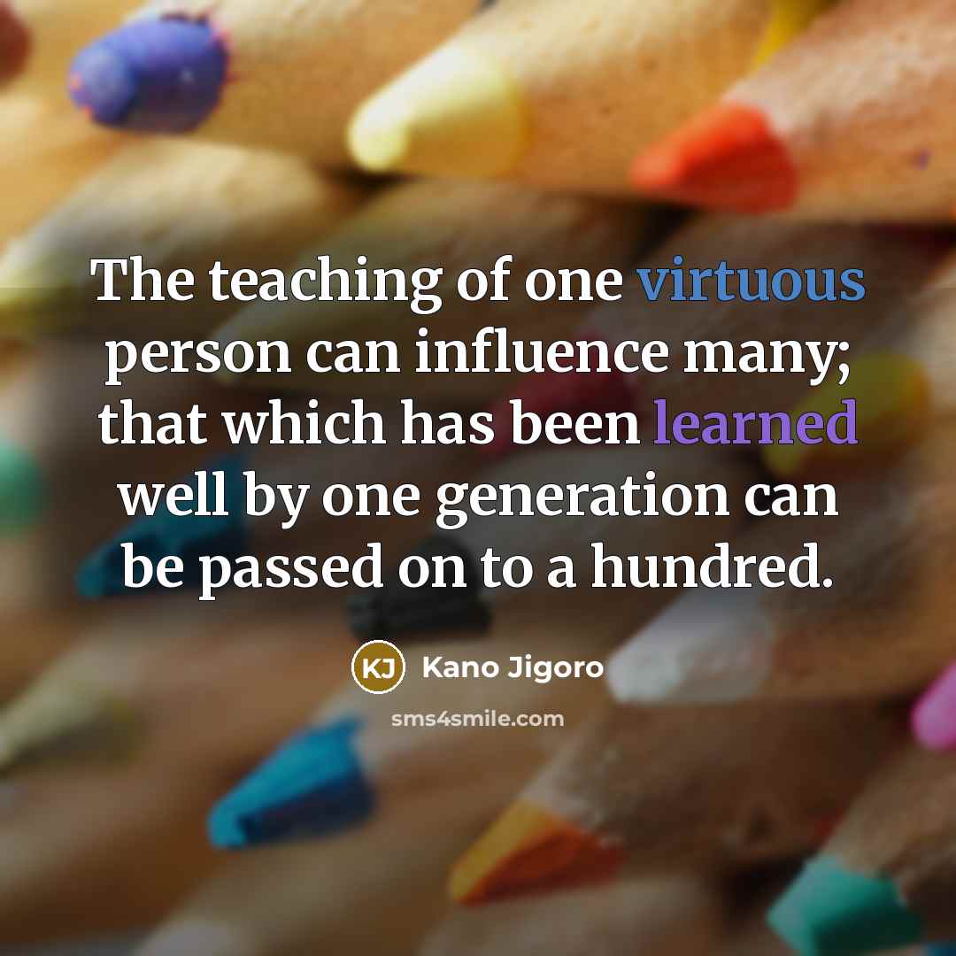 “The teaching of one virtuous person can influence many; that which has been learned well by one generation can be passed on to a hundred.” quote by Kano Jigoro