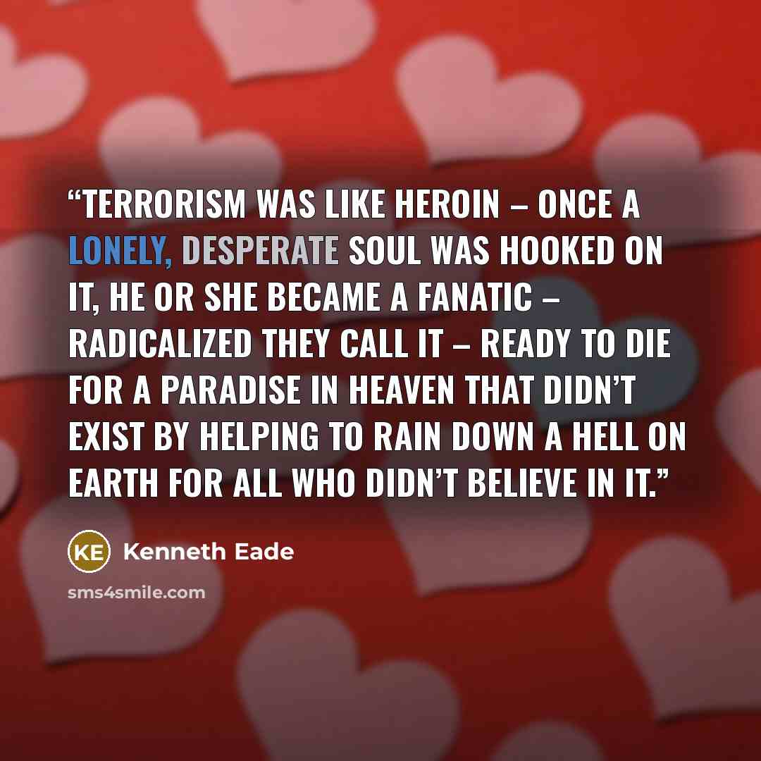 “Terrorism was like heroin – once a lonely, desperate soul was hooked on it, he or she became a fanatic – radicalized they call it – ready to die for a paradise in heaven that didn’t exist by helping to rain down a hell on earth for all who didn’t believe in it.” quote by Kenneth Eade