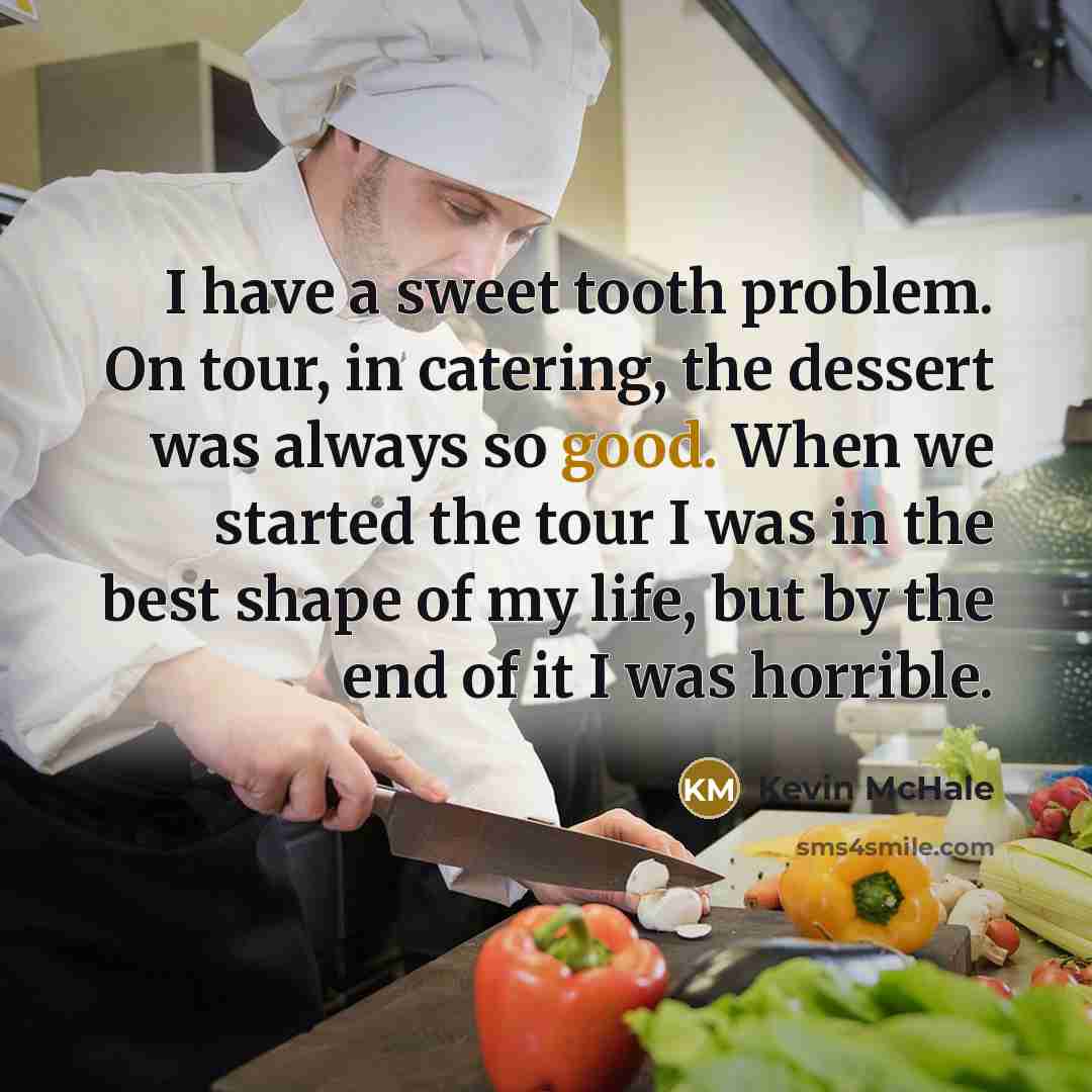 “I have a sweet tooth problem. On tour, in catering, the dessert was always so good. When we started the tour I was in the best shape of my life, but by the end of it I was horrible.” quote by Kevin McHale