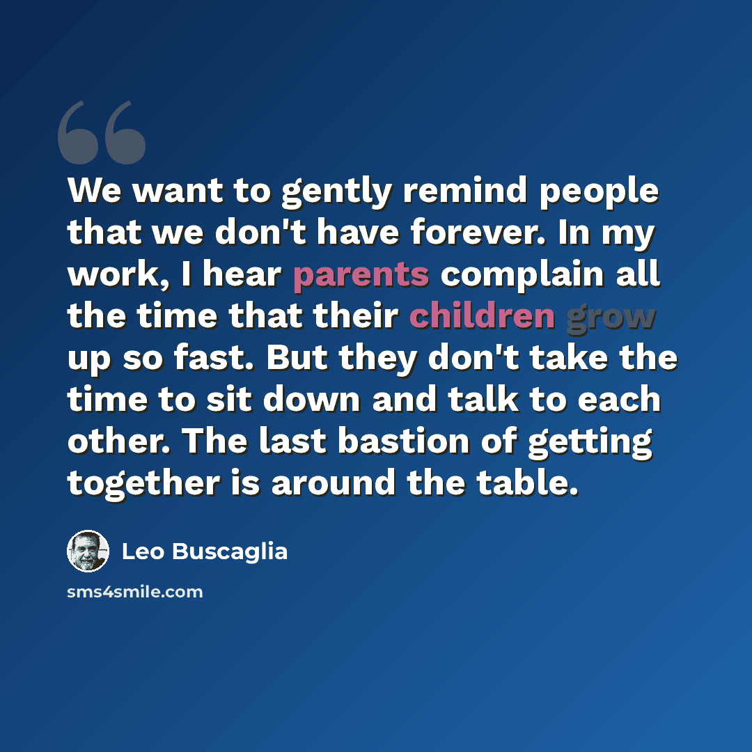 “We want to gently remind people that we don't have forever. In my work, I hear parents complain all the time that their children grow up so fast. But they don't take the time to sit down and talk to each other. The last bastion of getting together is around the table.” quote by Leo Buscaglia