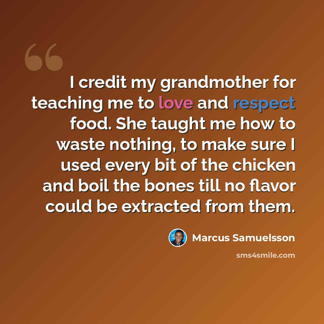“I credit my grandmother for teaching me to love and respect food. She taught me how to waste nothing, to make sure I used every bit of the chicken and boil the bones till no flavor could be extracted from them.” quote by Marcus Samuelsson