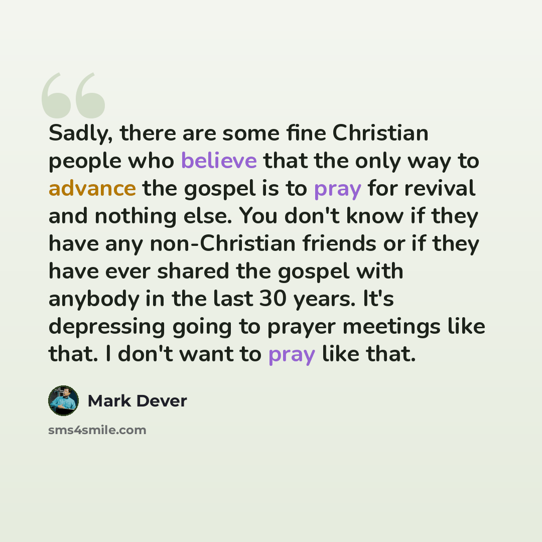 “Sadly, there are some fine Christian people who believe that the only way to advance the gospel is to pray for revival and nothing else. You don't know if they have any non-Christian friends or if they have ever shared the gospel with anybody in the last 30 years. It's depressing going to prayer…” quote by Mark Dever