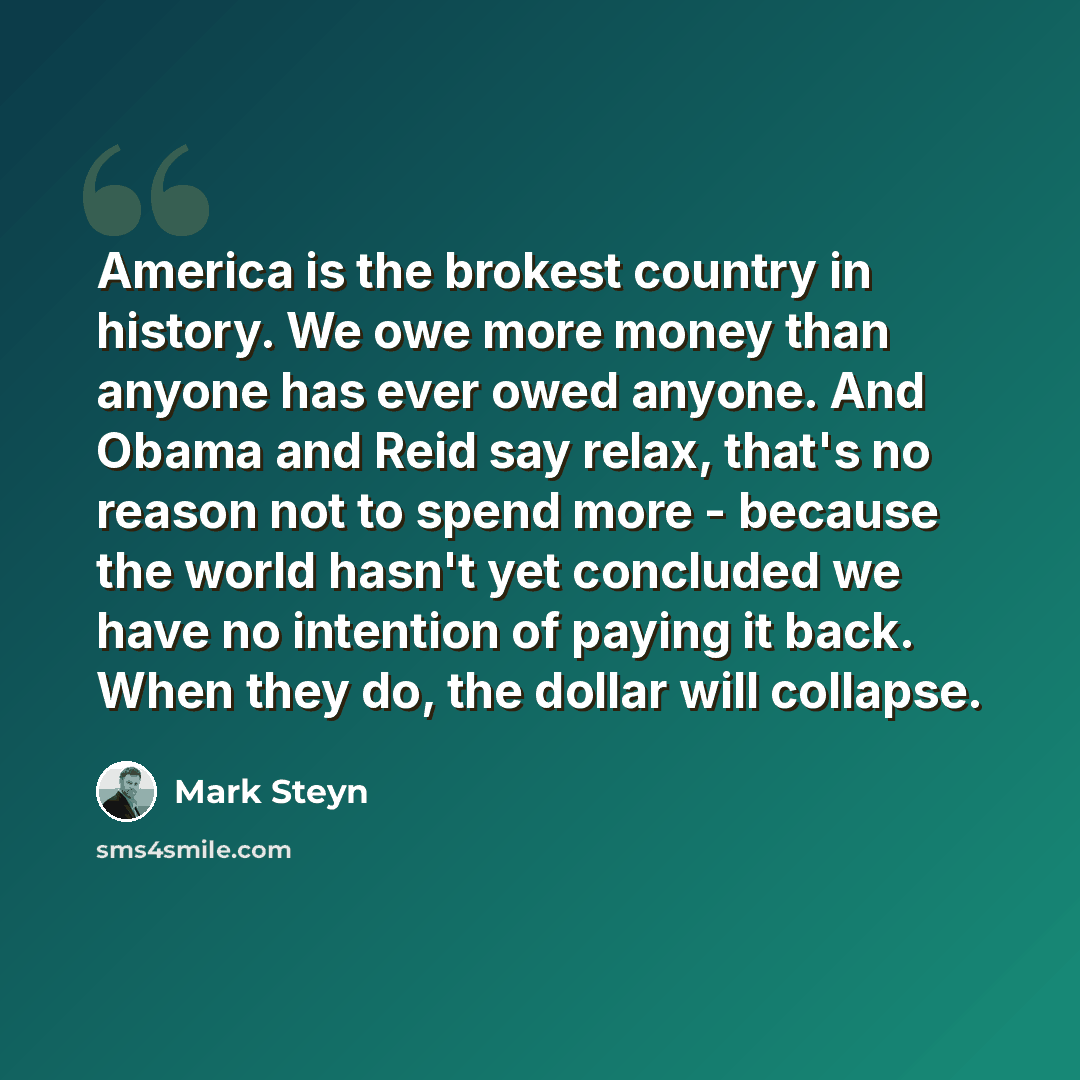 “America is the brokest country in history. We owe more money than anyone has ever owed anyone. And Obama and Reid say relax, that's no reason not to spend more - because the world hasn't yet concluded we have no intention of paying it back. When they do, the dollar will collapse.” quote by Mark Steyn