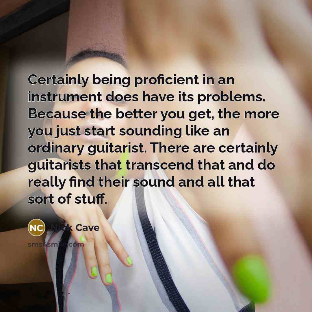 “Certainly being proficient in an instrument does have its problems. Because the better you get, the more you just start sounding like an ordinary guitarist. There are certainly guitarists that transcend that and do really find their sound and all that sort of stuff.” quote by Nick Cave