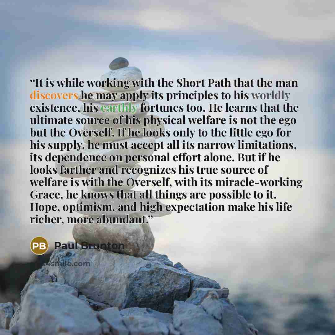 “It is while working with the Short Path that the man discovers he may apply its principles to his worldly existence, his earthly fortunes too. He learns that the ultimate source of his physical welfare is not the ego but the Overself. If he looks only to the little ego for his supply, he must…” quote by Paul Brunton