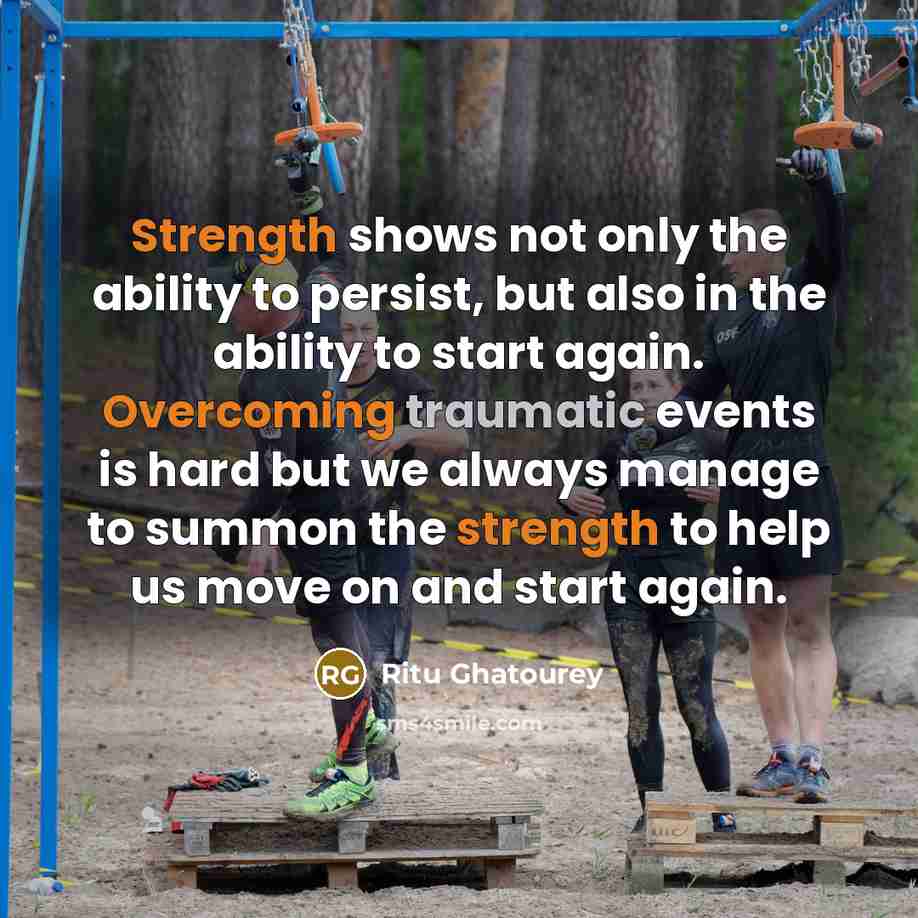 “Strength shows not only the ability to persist, but also in the ability to start again. Overcoming traumatic events is hard but we always manage to summon the strength to help us move on and start again.” quote by Ritu Ghatourey