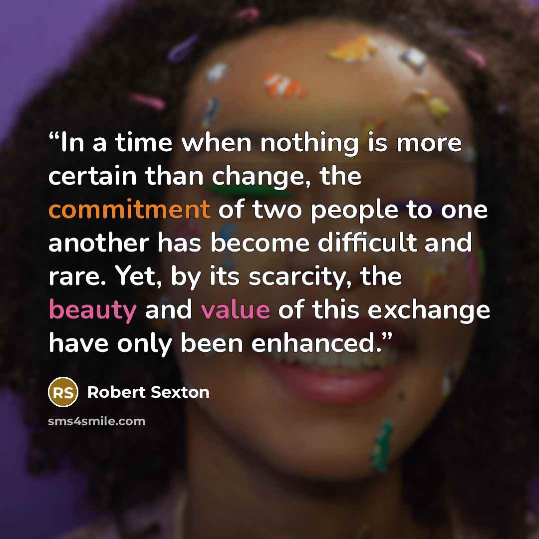 “In a time when nothing is more certain than change, the commitment of two people to one another has become difficult and rare. Yet, by its scarcity, the beauty and value of this exchange have only been enhanced.” quote by Robert Sexton