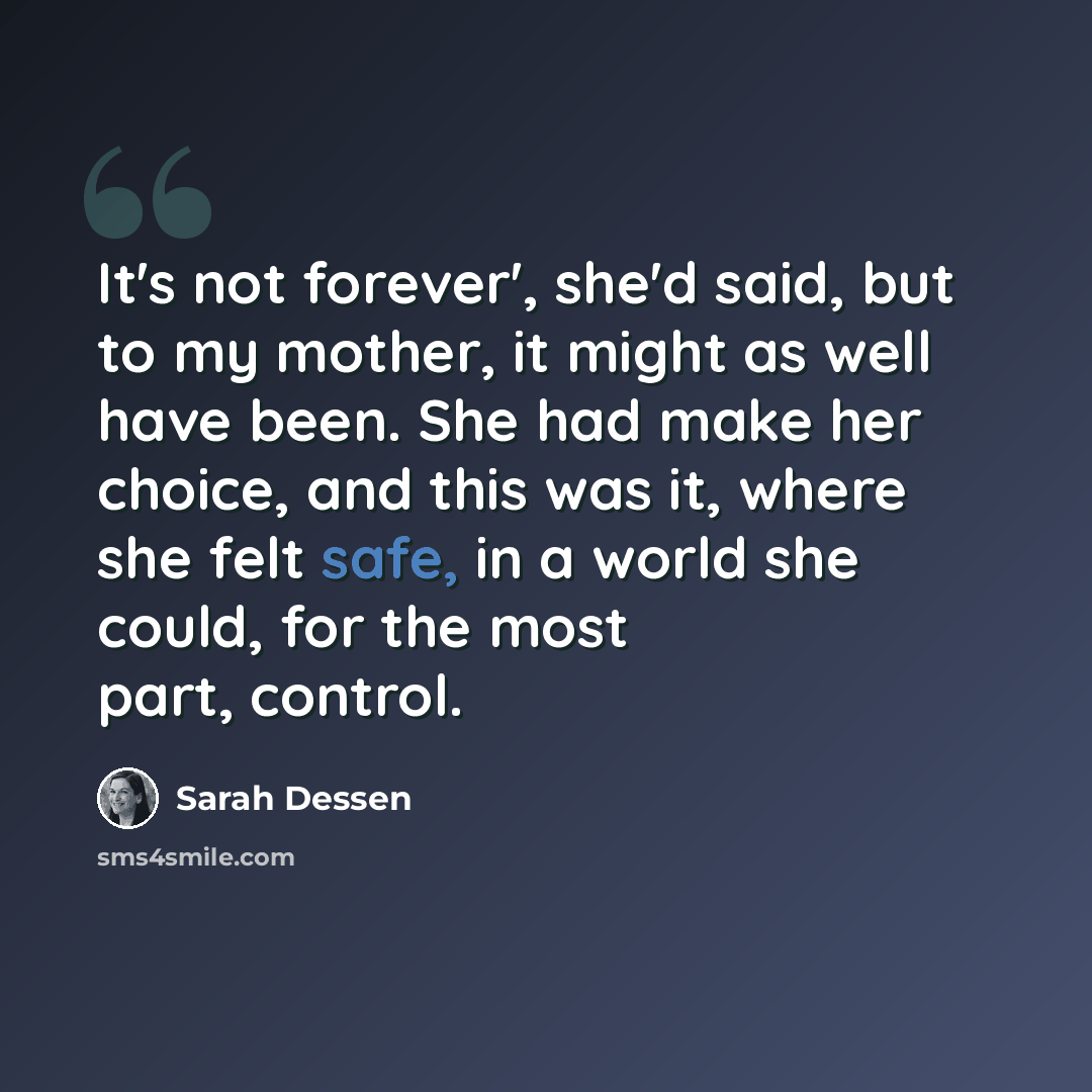 “It's not forever', she'd said, but to my mother, it might as well have been. She had make her choice, and this was it, where she felt safe, in a world she could, for the most part, control.” quote by Sarah Dessen