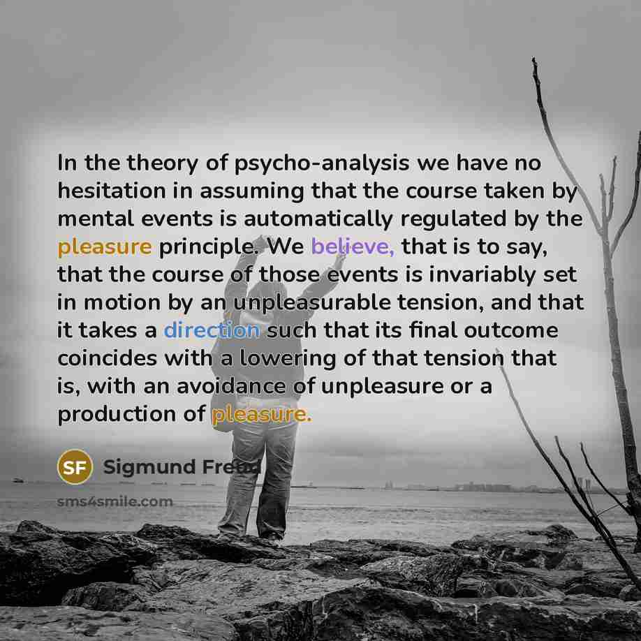 “In the theory of psycho-analysis we have no hesitation in assuming that the course taken by mental events is automatically regulated by the pleasure principle. We believe, that is to say, that the course of those events is invariably set in motion by an unpleasurable tension, and that it takes a…” quote by Sigmund Freud