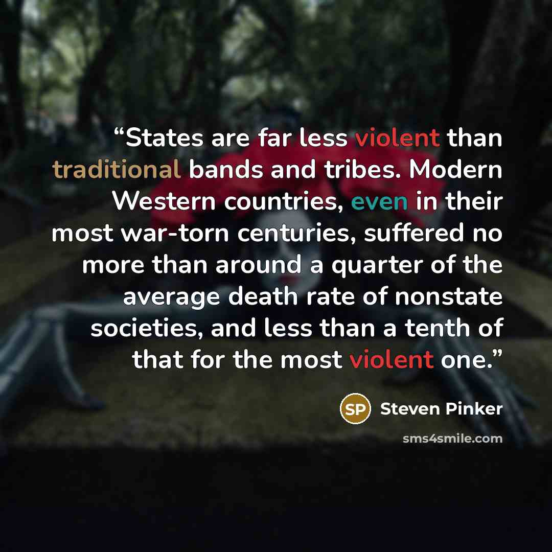 “States are far less violent than traditional bands and tribes. Modern Western countries, even in their most war-torn centuries, suffered no more than around a quarter of the average death rate of nonstate societies, and less than a tenth of that for the most violent one.” quote by Steven Pinker