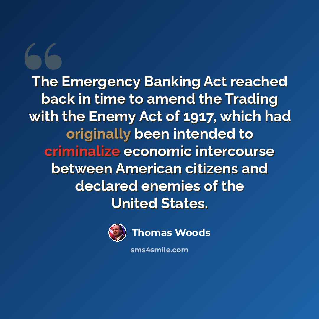 “The Emergency Banking Act reached back in time to amend the Trading with the Enemy Act of 1917, which had originally been intended to criminalize economic intercourse between American citizens and declared enemies of the United States.” quote by Thomas Woods