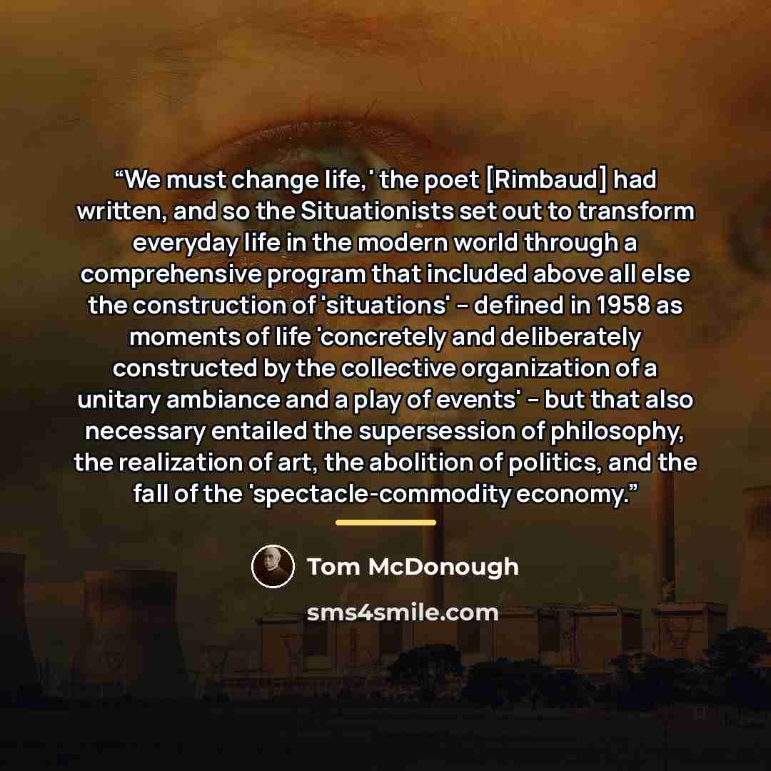 “We must change life,' the poet [Rimbaud] had written, and so the Situationists set out to transform everyday life in the modern world through a comprehensive program that included above all else the construction of 'situations' -- defined in 1958 as moments of life 'concretely and deliberately…” quote by Tom McDonough