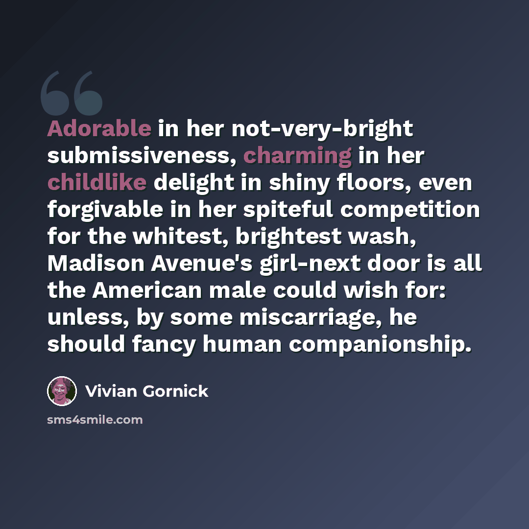 “Adorable in her not-very-bright submissiveness, charming in her childlike delight in shiny floors, even forgivable in her spiteful competition for the whitest, brightest wash, Madison Avenue's girl-next door is all the American male could wish for: unless, by some miscarriage, he should fancy…” quote by Vivian Gornick