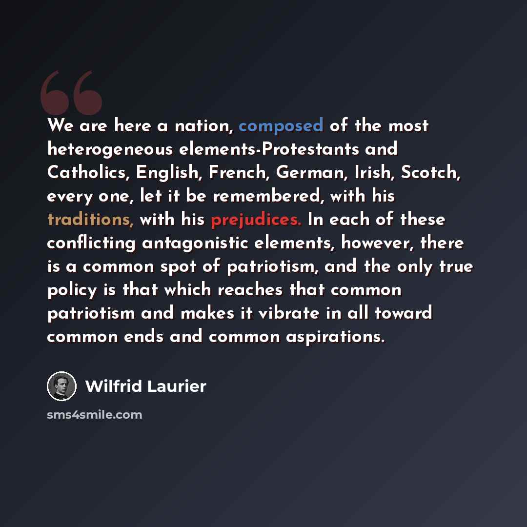 “We are here a nation, composed of the most heterogeneous elements-Protestants and Catholics, English, French, German, Irish, Scotch, every one, let it be remembered, with his traditions, with his prejudices. In each of these conflicting antagonistic elements, however, there is a common spot of…” quote by Wilfrid Laurier