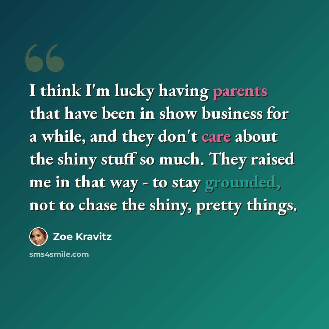 “I think I'm lucky having parents that have been in show business for a while, and they don't care about the shiny stuff so much. They raised me in that way - to stay grounded, not to chase the shiny, pretty things.” quote by Zoe Kravitz